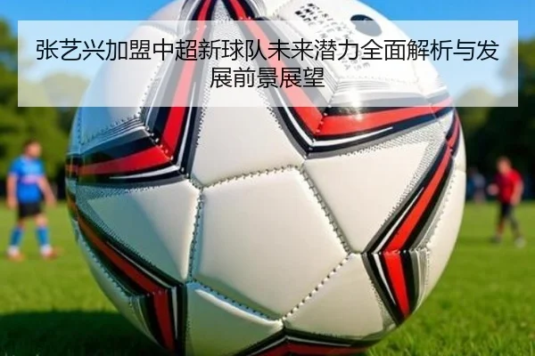 张艺兴加盟中超新球队未来潜力全面解析与发展前景展望