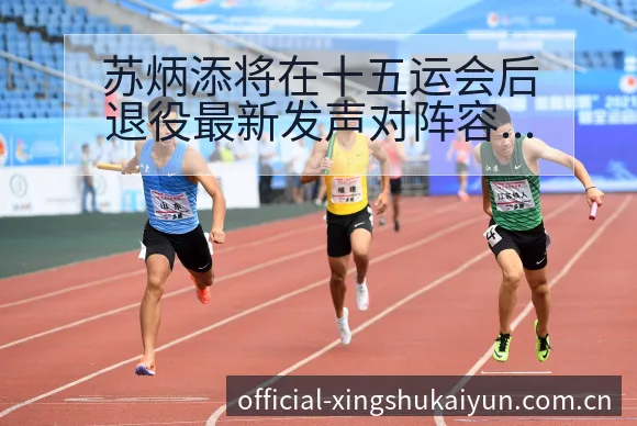 苏炳添将在十五运会后退役最新发声对阵容结构的深远影响 - 开云